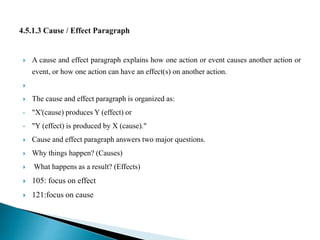  A cause and effect paragraph explains how one action or event causes another action or
event, or how one action can have an effect(s) on another action.

 The cause and effect paragraph is organized as:
• "X'(cause) produces Y (effect) or
• "Y (effect) is produced by X (cause)."
 Cause and effect paragraph answers two major questions.
 Why things happen? (Causes)
 What happens as a result? (Effects)
 105: focus on effect
 121:focus on cause
 