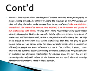  Much has been written about the dangers of Internet addiction. From pornography to
merely surfing the web, the Internet is clearly the television of the 21st century, an
electronic drug that often yanks us away from the physical world. Like any addiction,
the real cost, for those of us who are truly addicted, is to the number and quality of
our relationships with others. We may enjoy online relationships using social media
sites like Facebook or Twitter, for example, but the difference between these kinds of
interactions and interactions with people in the physical world is clearly vast. As long
as we expect no more from these online relationships than they can give, no good
reason exists why we cannot enjoy the power of social media sites to connect us
efficiently to people we would otherwise not touch. The problem, however, comes
when we find ourselves subtly substituting electronic relationships for physical ones
or mistaking our electronic relationships for physical ones. We may feel we are
connecting effectively with others via the Internet, but too much electronic-relating
paradoxically engenders a sense of social isolation.
 
