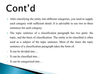  After classifying the entity into different categories, you need to supply
each category with sufficient detail. It is advisable to use two to three
sentences for each category.
 The topic sentence of a classification paragraph has two parts: the
topic, and the basis of classification. The entity to be classified is often
used as a subject of the topic sentence. Most of the times the topic
sentence of a classification paragraph takes the form of:
• X can be divided into…
• X can be classified into…
• X can be categorized into…
 