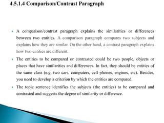  A comparison/contrast paragraph explains the similarities or differences
between two entities. A comparison paragraph compares two subjects and
explains how they are similar. On the other hand, a contrast paragraph explains
how two entities are different.
 The entities to be compared or contrasted could be two people, objects or
places that have similarities and differences. In fact, they should be entities of
the same class (e.g. two cars, computers, cell phones, engines, etc). Besides,
you need to develop a criterion by which the entities are compared.
 The topic sentence identifies the subjects (the entities) to be compared and
contrasted and suggests the degree of similarity or difference.
 
