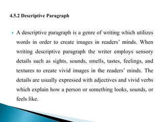 A descriptive paragraph is a genre of writing which utilizes
words in order to create images in readers’ minds. When
writing descriptive paragraph the writer employs sensory
details such as sights, sounds, smells, tastes, feelings, and
textures to create vivid images in the readers’ minds. The
details are usually expressed with adjectives and vivid verbs
which explain how a person or something looks, sounds, or
feels like.
 