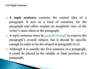  A topic sentence contains the central idea of a
paragraph. It acts as a kind of summary for the
paragraph and offers readers an insightful view of the
writer’s main ideas in the paragraph.
 A topic sentence must be general enough to express the
paragraph’s overall subject, but it should be specific
enough in order to be developed at paragraph level.
 Although it is usually the first sentence in a paragraph,
it could be placed in the middle or final position of a
paragraph.
 