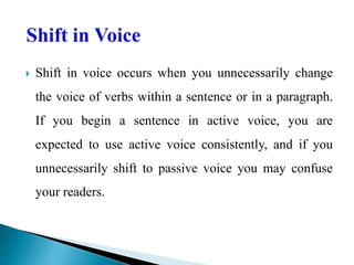  Shift in voice occurs when you unnecessarily change
the voice of verbs within a sentence or in a paragraph.
If you begin a sentence in active voice, you are
expected to use active voice consistently, and if you
unnecessarily shift to passive voice you may confuse
your readers.
 