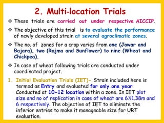 ❖ These trials are carried out under respective AICCIP.
❖ The objective of this trial is to evaluate the performance
of newly developed strain at several agroclimatic zones.
❖ The no. of zones for a crop varies from one (Jowar and
Bajara), two (Rajma and Sunflower) to nine (Wheat and
Chickpea).
❖ In case of wheat following trials are conducted under
coordinated project.
1. Initial Evaluation Trials (IET)- Strain included here is
termed as Entry and evaluated for only one year.
Conducted at 10-12 location within a zone. In IET plot
size and no of replication in case of wheat are 6Χ1.38m and
6 respectively. The objective of IET to eliminate the
inferior entries to make it manageable size for URT
evaluation.
2. Multi‐location Trials
 
