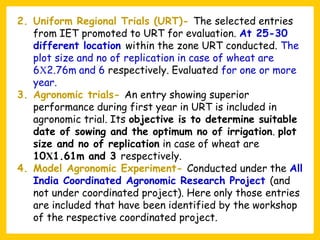 2. Uniform Regional Trials (URT)- The selected entries
from IET promoted to URT for evaluation. At 25-30
different location within the zone URT conducted. The
plot size and no of replication in case of wheat are
6Χ2.76m and 6 respectively. Evaluated for one or more
year.
3. Agronomic trials- An entry showing superior
performance during first year in URT is included in
agronomic trial. Its objective is to determine suitable
date of sowing and the optimum no of irrigation. plot
size and no of replication in case of wheat are
10Χ1.61m and 3 respectively.
4. Model Agronomic Experiment- Conducted under the All
India Coordinated Agronomic Research Project (and
not under coordinated project). Here only those entries
are included that have been identified by the workshop
of the respective coordinated project.
 