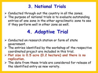 3. National Trials
➢ Conducted through out the country in all the zones.
➢ The purpose of national trials is to evaluate outstanding
entries of one zone in the other agroclimatic zone to see
if they perform well in other zone as well.
4. Adoptive Trial
➢ Conducted on research station or farm of state
government.
➢ The entries identified by the workshop of the respective
coordinated project are included in this trial.
➢ Plot size is 0.5 acre (0.2 hectare) and there is no
replication.
➢ The data from these trials are considered for release of
the identified entry as new variety.
 