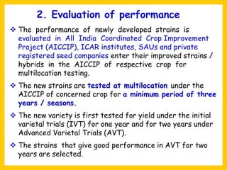 ❖ The performance of newly developed strains is
evaluated in All India Coordinated Crop Improvement
Project (AICCIP), ICAR institutes, SAUs and private
registered seed companies enter their improved strains /
hybrids in the AICCIP of respective crop for
multilocation testing.
❖ The new strains are tested at multilocation under the
AICCIP of concerned crop for a minimum period of three
years / seasons.
❖ The new variety is first tested for yield under the initial
varietal trials (IVT) for one year and for two years under
Advanced Varietal Trials (AVT).
❖ The strains that give good performance in AVT for two
years are selected.
2. Evaluation of performance
 