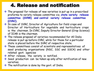 ❖ The proposal for release of new varieties is put up in a prescribed
proforma to variety release committee viz, state variety release
committee (SVRR) and central variety release committee
(CVRC).
❖ In case of SVRC, Director of Agriculture for field crops and
Director of Horticulture for vegetable and horticulture crops
is the chairman. In CVRC, Deputy Director General (Crop Science)
of ICAR is the chairman.
❖ The release proposal of varieties recommended for All India
release is put up before CVRC, while for those for a particular
state is placed before the SVRC of respective state.
❖ These committees consist of scientists and representatives of
seed producing organizations (NSC, SSC and SSCA) and other
related govt. agencies
❖ After release, the variety is notified.
❖ Seed production can be taken up only after notification of new
varieties.
❖ The notification is done by the govt. of India.
4. Release and notification
 