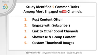 Study Identified 5 Common Traits
Among Most Engaged
Channels
1.

Post Content Often

2.

Engage with Subscribers

3.

Link to Other Social Channels

4.

Showcase & Group Content

5.

Custom Thumbnail Images

Tony Edwards - tony@mutualmind.com - @giddyuptony

 