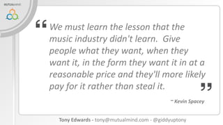 We must learn the lesson that the
music industry didn't learn. Give
people what they want, when they
want it, in the form they want it in at a
reasonable price and they'll more likely
pay for it rather than steal it.
~ Kevin Spacey

Tony Edwards - tony@mutualmind.com - @giddyuptony

 