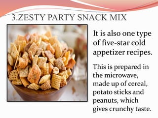3.ZESTY PARTY SNACK MIX
It is also one type
of five-star cold
appetizer recipes.
This is prepared in
the microwave,
made up of cereal,
potato sticks and
peanuts, which
gives crunchy taste.
 