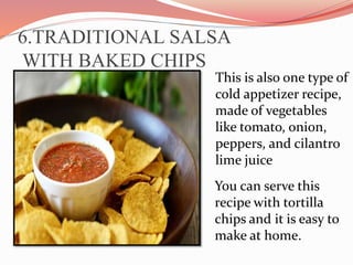 6.TRADITIONAL SALSA
WITH BAKED CHIPS
This is also one type of
cold appetizer recipe,
made of vegetables
like tomato, onion,
peppers, and cilantro
lime juice
You can serve this
recipe with tortilla
chips and it is easy to
make at home.
 
