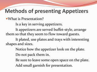 Methods of presenting Appetizers
What is Presentation?
Is a key in serving appetizers.
It appetizers are served buffet-style, arrange
them so that they seem to flow toward guests.
It plated, use plates and trays with interesting
shapes and sizes.
Notice how the appetizer look on the plate.
Do not pack them in.
Be sure to leave some open space on the plate.
Add small garnish for presentation.
 