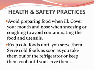 HEALTH & SAFETY PRACTICES
Avoid preparing food when ill. Cover
your mouth and nose when sneezing or
coughing to avoid contaminating the
food and utensils.
Keep cold foods until you serve them.
Serve cold foods as soon as you take
them out of the refrigerator or keep
them cool until you serve them.
 