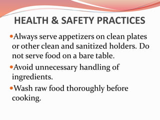 HEALTH & SAFETY PRACTICES
Always serve appetizers on clean plates
or other clean and sanitized holders. Do
not serve food on a bare table.
Avoid unnecessary handling of
ingredients.
Wash raw food thoroughly before
cooking.
 