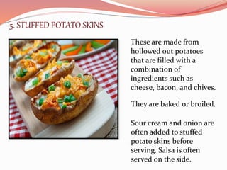 5. STUFFED POTATO SKINS
These are made from
hollowed out potatoes
that are filled with a
combination of
ingredients such as
cheese, bacon, and chives.
They are baked or broiled.
Sour cream and onion are
often added to stuffed
potato skins before
serving. Salsa is often
served on the side.
 