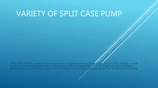 VARIETY OF SPLIT CASE PUMP
SPLIT CASE PUMPS suited for many applications. Important among these uses is BOILER FEED SERVICE, as well
as hot or volatile liquid applications requiring low NPSH characteristics. The 45° diagonally split case feature
allows both suction and discharge to be in the bottom half of the casing but above the centerline of the pump
 