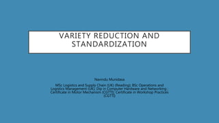 VARIETY REDUCTION AND
STANDARDIZATION
Navindu Munidasa
MSc Logistics and Supply Chain (UK) (Reading); BSc Operations and
Logistics Management (UK); Dip in Computer Hardware and Networking ;
Certificate in Motor Mechanism (CGTTI); Certificate in Workshop Practices
(CGTTI)
 