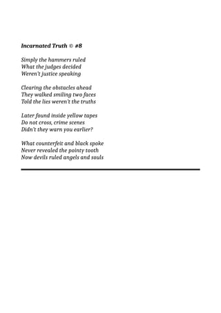 Incarnated Truth © #8
Simply the hammers ruled
What the judges decided
Weren’t justice speaking
Clearing the obstacles ahead
They walked smiling two faces
Told the lies weren’t the truths
Later found inside yellow tapes
Do not cross, crime scenes
Didn’t they warn you earlier?
What counterfeit and black spoke
Never revealed the pointy tooth
Now devils ruled angels and souls
 