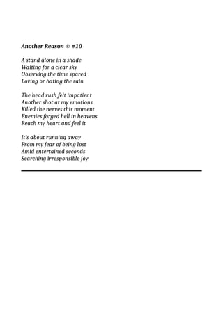 Another Reason © #10
A stand alone in a shade
Waiting for a clear sky
Observing the time spared
Loving or hating the rain
The head rush felt impatient
Another shot at my emotions
Killed the nerves this moment
Enemies forged hell in heavens
Reach my heart and feel it
It’s about running away
From my fear of being lost
Amid entertained seconds
Searching irresponsible joy
 