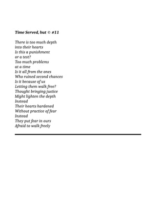 Time Served, but © #11
There is too much depth
into their hearts
Is this a punishment
or a test?
Too much problems
at a time
Is it all from the ones
Who ruined second chances
Is it because of us
Letting them walk free?
Thought bringing justice
Might lighten the depth
Instead
Their hearts hardened
Without practice of fear
Instead
They put fear in ours
Afraid to walk freely
 