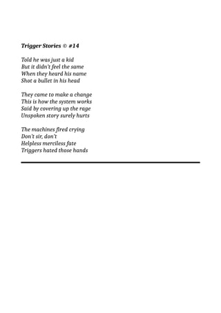 Trigger Stories © #14
Told he was just a kid
But it didn’t feel the same
When they heard his name
Shot a bullet in his head
They came to make a change
This is how the system works
Said by covering up the rage
Unspoken story surely hurts
The machines fired crying
Don’t sir, don’t
Helpless merciless fate
Triggers hated those hands
 