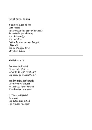 Blank Pages © #15
A million blank pages
Left behind
Just because I’m poor with words
To describe your beauty
Your knowledge
Your wisdom
Before I quote the words again
I love you
You’ve changed lives
My whole future
No Exit © #16
Even no choices left
Haven’t decided yet
What to do with this heart
Supposed you would know
You left this poorly made
Out here up all night
With drugs never healed
Hurt harder than ever
Is this how it feels?
Or worse
Coz I’d end up in hell
For leaving my body
 