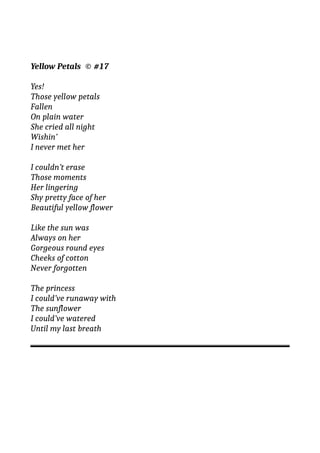 Yellow Petals © #17
Yes!
Those yellow petals
Fallen
On plain water
She cried all night
Wishin’
I never met her
I couldn’t erase
Those moments
Her lingering
Shy pretty face of her
Beautiful yellow flower
Like the sun was
Always on her
Gorgeous round eyes
Cheeks of cotton
Never forgotten
The princess
I could’ve runaway with
The sunflower
I could’ve watered
Until my last breath
 