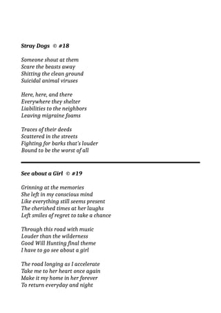 Stray Dogs © #18
Someone shout at them
Scare the beasts away
Shitting the clean ground
Suicidal animal viruses
Here, here, and there
Everywhere they shelter
Liabilities to the neighbors
Leaving migraine foams
Traces of their deeds
Scattered in the streets
Fighting for barks that’s louder
Bound to be the worst of all
See about a Girl © #19
Grinning at the memories
She left in my conscious mind
Like everything still seems present
The cherished times at her laughs
Left smiles of regret to take a chance
Through this road with music
Louder than the wilderness
Good Will Hunting final theme
I have to go see about a girl
The road longing as I accelerate
Take me to her heart once again
Make it my home in her forever
To return everyday and night
 