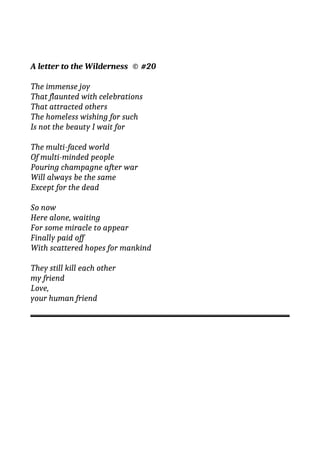 A letter to the Wilderness © #20
The immense joy
That flaunted with celebrations
That attracted others
The homeless wishing for such
Is not the beauty I wait for
The multi-faced world
Of multi-minded people
Pouring champagne after war
Will always be the same
Except for the dead
So now
Here alone, waiting
For some miracle to appear
Finally paid off
With scattered hopes for mankind
They still kill each other
my friend
Love,
your human friend
 