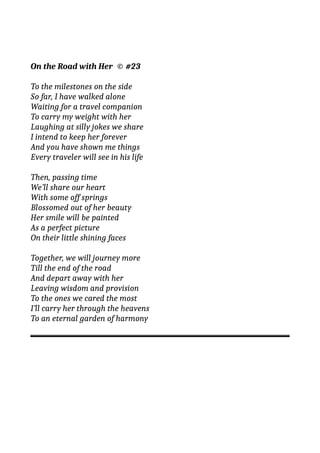 On the Road with Her © #23
To the milestones on the side
So far, I have walked alone
Waiting for a travel companion
To carry my weight with her
Laughing at silly jokes we share
I intend to keep her forever
And you have shown me things
Every traveler will see in his life
Then, passing time
We’ll share our heart
With some off springs
Blossomed out of her beauty
Her smile will be painted
As a perfect picture
On their little shining faces
Together, we will journey more
Till the end of the road
And depart away with her
Leaving wisdom and provision
To the ones we cared the most
I’ll carry her through the heavens
To an eternal garden of harmony
 