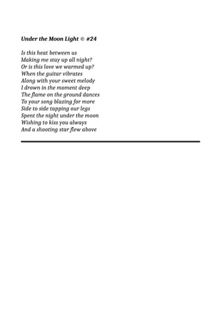 Under the Moon Light © #24
Is this heat between us
Making me stay up all night?
Or is this love we warmed up?
When the guitar vibrates
Along with your sweet melody
I drown in the moment deep
The flame on the ground dances
To your song blazing for more
Side to side tapping our legs
Spent the night under the moon
Wishing to kiss you always
And a shooting star flew above
 