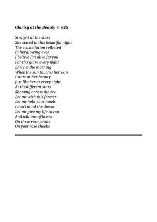 Glaring at the Beauty © #25
Straight at the stars
She stared in this beautiful night
The constellation reflected
In her glowing eyes
I believe I’m alive for you
For this glare every night
Early in the morning
When the sun touches her skin
I stare at her beauty
Just like her at every night
At the different stars
Shooting across the sky
Let me wish this forever
Let me hold your hands
I don’t mind the downs
Let me give my life to you
And millions of kisses
On those rose petals
On your rose cheeks
 