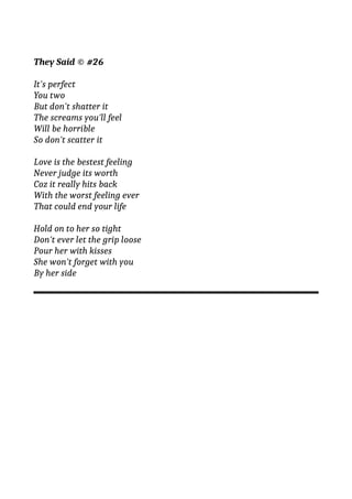They Said © #26
It's perfect
You two
But don't shatter it
The screams you'll feel
Will be horrible
So don't scatter it
Love is the bestest feeling
Never judge its worth
Coz it really hits back
With the worst feeling ever
That could end your life
Hold on to her so tight
Don't ever let the grip loose
Pour her with kisses
She won't forget with you
By her side
 