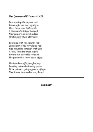 The Queen and Princess © #27
Reminiscing the day we met
You caught me staring at you
Then I saw your little smile
A thousand mini me jumped
Now you are on my shoulder
Stroking my chest after love
Beaming with my child in you
The center of my world and you
Had me going through with you
A lot of love and trust in you
Here is our adorable treasure
My queen with sweet tears of joy
She is so beautiful, her first cry
Looking astonished as my queen
Little princess gripping on my finger
Now I have two to share my heart
THE END*
 