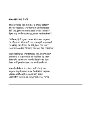 Soothsaying © #2
Threatening the mind of a brave soldier
The dark forces will remain unexplained
Tell the generations ahead what’s colder
Tyranny or democracy, peace maintained?
Hell may fall upon those who tears apart
He chose to dispatch the strength acquired
Howling the deeds he did from the start
Heathen, called himself to meet the required
Eventually, we will foresee the future now
Evolving a supernova to explode by then
Even the universes need a leader to bow
Ever will you believe the lord by then?
Vanished theories, then will rise from
Vegetating brains, once hesitated to form
Vigorous thoughts, soon will drum
Violently, watching the prophecies form
 