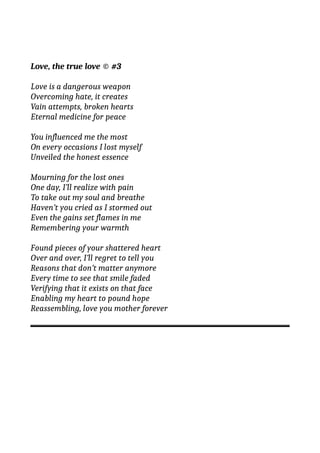 Love, the true love © #3
Love is a dangerous weapon
Overcoming hate, it creates
Vain attempts, broken hearts
Eternal medicine for peace
You influenced me the most
On every occasions I lost myself
Unveiled the honest essence
Mourning for the lost ones
One day, I’ll realize with pain
To take out my soul and breathe
Haven’t you cried as I stormed out
Even the gains set flames in me
Remembering your warmth
Found pieces of your shattered heart
Over and over, I’ll regret to tell you
Reasons that don’t matter anymore
Every time to see that smile faded
Verifying that it exists on that face
Enabling my heart to pound hope
Reassembling, love you mother forever
 