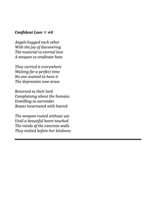 Confident Love © #4
Angels hugged each other
With the joy of discovering
The material to eternal love
A weapon to eradicate hate
They carried it everywhere
Waiting for a perfect time
No one wanted to have it
The depression now arose
Returned to their lord
Complaining about the humans
Unwilling to surrender
Beasts incarnated with hatred
The weapon rusted without use
Until a beautiful heart touched
The minds of the concrete walls
They melted before her kindness
 