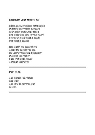 Look with your Mind © #5
Races, casts, religions, complexion
Differing everything between
Your heart still pumps blood
Red blood will flow to your heart
Give your mind what it needs
Not what it doesn’t
Straighten the perceptions
About the people you see
It’s your eyes seeing differently
Discover the reality
Gaze with wide smiles
Through your eyes
Pain © #6
The moment of regrets
and wills
The time of extreme fear
of loss
 
