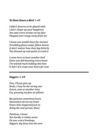 To Hunt Down a Bird © #7
I didn’t deserve to be played with
I don’t shape up your happiness
You spat every arrows on my face
Flapped your wings away from me
I know you would chase for menace
Trembling floors under fallen hearts
It don’t matter how they beg bitterly
You dressed up real quick to crush it
I came here to hunt another bird
Same you did haunting every beast
I’ve waited much holding this bow
It don’t if it stops your heart for now
Diggers © #9
Fine, I’ll just give up
Smile, I may be the wrong one
Grieve, now or another time
Cry, pressing my face on pillows
My patience sometimes hurts
Sometimes carves my heart
Grave shits happened just so
Being the real person, blunt
Pointless, I know
But hardly, it makes sense
On you, every breakups
Diggers, dig deep into the core
 