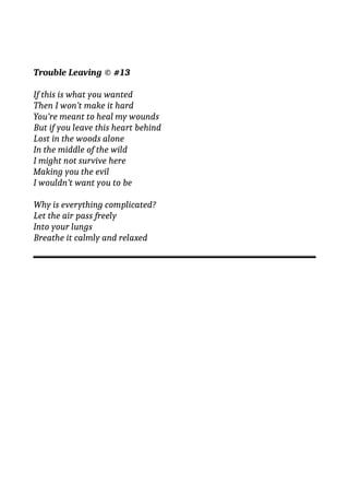 Trouble Leaving © #13
If this is what you wanted
Then I won’t make it hard
You’re meant to heal my wounds
But if you leave this heart behind
Lost in the woods alone
In the middle of the wild
I might not survive here
Making you the evil
I wouldn’t want you to be
Why is everything complicated?
Let the air pass freely
Into your lungs
Breathe it calmly and relaxed
 