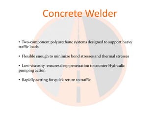 Concrete Welder

• Two-component polyurethane systems designed to support heavy
traffic loads

• Flexible enough to minimize bond stresses and thermal stresses

• Low-viscosity ensures deep penetration to counter Hydraulic
pumping action

• Rapidly-setting for quick return to traffic
 