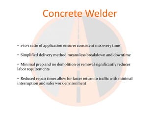 Concrete Welder

• 1-to-1 ratio of application ensures consistent mix every time

• Simplified delivery method means less breakdown and downtime

• Minimal prep and no demolition or removal significantly reduces
labor requirements

• Reduced repair times allow for faster return to traffic with minimal
interruption and safer work environment
 