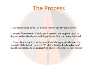 The Process

• Use compressed air or leaf-blower to blow out any loose debris

• Inspect for moisture, if moisture is present, use propane torch to
dry, remember the cleaner and dryer the surface, the better the bond

• Primer is not required as the porosity of the aggregate dictates the
strength of the bond. Concrete Welder is designed to be adsorbed
into the concrete and its absorption allows it to act as its own primer
 