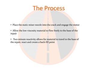 The Process

• Place the static mixer nozzle into the crack and engage the motor

• Allow the low-viscosity material to flow freely to the base of the
repair

• Two-minute reactivity allows for material to travel to the base of
the repair, react and create a back-fill point
 