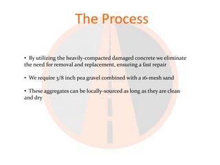 The Process

• By utilizing the heavily-compacted damaged concrete we eliminate
the need for removal and replacement, ensuring a fast repair

• We require 3/8 inch pea gravel combined with a 16-mesh sand

• These aggregates can be locally-sourced as long as they are clean
and dry
 
