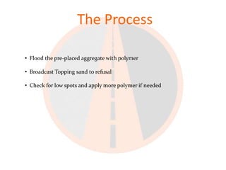 The Process

• Flood the pre-placed aggregate with polymer

• Broadcast Topping sand to refusal

• Check for low spots and apply more polymer if needed
 
