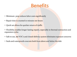 Benefits
• Minimum prep reduces labor costs significantly

• Repair time is counted in minutes not hours

• Quick set allows for quicker return of traffic

• Flexibility enables longer-lasting repairs, especially in thermal contraction and
expansion cycles

• Safe to use, no VOC’s and closed-delivery system eliminates exposure concerns

• Seals and waterproofs concrete both from above and below the slab
 