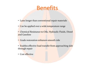 Benefits
• Lasts longer than conventional repair materials

• Can be applied over a wide temperature range

• Chemical Resistance to Oils, Hydraulic Fluids, Diesel
and Gasoline

• Grade restoration enhances smooth ride

• Enables effective load transfer from approaching slab
through repair

• Cost effective
 