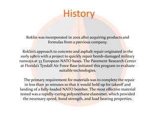 History
    Roklin was incorporated in 2001 after acquiring products and
                 formulas from a previous company.

  Roklin’s approach to concrete and asphalt repair originated in the
 early 1980’s with a project to quickly repair bomb-damaged military
runways at 33 European NATO bases. The Pavement Research Center
 at Florida’s Tyndall Air Force Base initiated this program to evaluate
                          suitable technologies.

   The primary requirement for materials was to complete the repair
   in less than 30 minutes so that it would hold up for takeoff and
landing of a fully-loaded NATO bomber. The most effective material
tested was a rapidly-curing polyurethane elastomer, which provided
  the necessary speed, bond strength, and load bearing properties.
 
